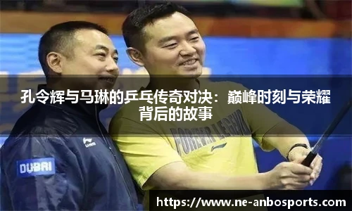 孔令辉与马琳的乒乓传奇对决:巅峰时刻与荣耀背后的故事